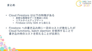 まとめ
54
• Cloud Firestore は以下の特徴がある
• 柔軟な階層型データ構造に対応
• リアルタイムアップデート
• Firebase Unity SDK から扱える
• Firestore への書き込み時に一定のコストが発生したが
Cloud functions, batch daemon を使用することで
書き込み時のコストを抑えることが出来た
 