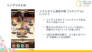 シノアリスとは
7
• リアルタイム通信対戦『コロシアム』
について
• シノアリスのメインコンテンツである、
ギルド対抗バトル
• 最大15人のギルドメンバーと協力し、
対戦ギルドの”イノチ”を奪い合う
• 1回20分間の対戦で、より多くの”イノ
チ”を獲得した方の勝利
 