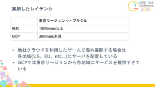 12
実測したレイテンシ
• 他社クラウドを利用したゲームで海外展開する場合は
各地域(US、EU、etc…)にサーバを配置している
• GCPでは東京リージョンから各地域にサービスを提供できて
いる
東京リージョン <-> ブラジル
他社 1000msec以上
GCP 300msec未満
 