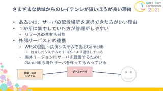 13
さまざまな地域からのレイテンシが短いほうが良い理由
• あるいは、サーバの配置場所を選択できた方がいい理由
• １か所に集中していた方が管理がしやすい
• リソースの共有も可能
• 外部サービスとの連携
• WFSの認証・決済システムであるGamelib
• 独立したシステムでHTTPSにより通信している
• 海外リージョンにサーバを設置するために
Gamelibも海外サーバを作ってもらっている
ゲームサーバ
認証・決済
システム
 