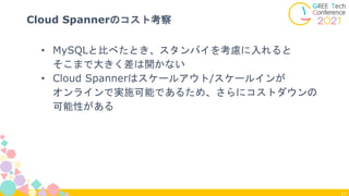 17
Cloud Spannerのコスト考察
• MySQLと比べたとき、スタンバイを考慮に入れると
そこまで大きく差は開かない
• Cloud Spannerはスケールアウト/スケールインが
オンラインで実施可能であるため、さらにコストダウンの
可能性がある
 