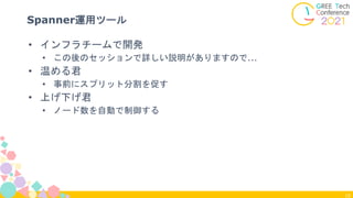 19
Spanner運用ツール
• インフラチームで開発
• この後のセッションで詳しい説明がありますので...
• 温める君
• 事前にスプリット分割を促す
• 上げ下げ君
• ノード数を自動で制御する
 