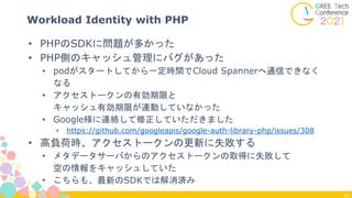 23
Workload Identity with PHP
• PHPのSDKに問題が多かった
• PHP側のキャッシュ管理にバグがあった
• podがスタートしてから一定時間でCloud Spannerへ通信できなく
なる
• アクセストークンの有効期限と
キャッシュ有効期限が連動していなかった
• Google様に連絡して修正していただきました
• https://github.com/googleapis/google-auth-library-php/issues/308
• 高負荷時、アクセストークンの更新に失敗する
• メタデータサーバからのアクセストークンの取得に失敗して
空の情報をキャッシュしていた
• こちらも、最新のSDKでは解消済み
 