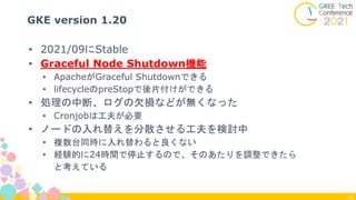 25
GKE version 1.20
• 2021/09にStable
• Graceful Node Shutdown機能
• ApacheがGraceful Shutdownできる
• lifecycleのpreStopで後片付けができる
• 処理の中断、ログの欠損などが無くなった
• Cronjobは工夫が必要
• ノードの入れ替えを分散させる工夫を検討中
• 複数台同時に入れ替わると良くない
• 経験的に24時間で停止するので、そのあたりを調整できたら
と考えている
 