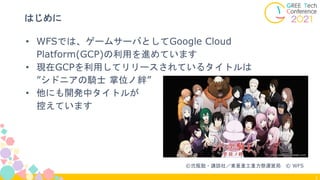 3
はじめに
• WFSでは、ゲームサーバとしてGoogle Cloud
Platform(GCP)の利用を進めています
• 現在GCPを利用してリリースされているタイトルは
”シドニアの騎士 掌位ノ絆”
• 他にも開発中タイトルが
控えています
©弐瓶勉・講談社／東亜重工重力祭運営局 © WFS
 