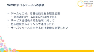 6
WFSにおけるサーバへの要求
• ゲームなので、応答性能はある程度必要
• 応答速度はゲームの楽しさに影響がある
• サービスを提供する全地域に対して
ある程度のレイテンシで通信したい
• サーバリソースをできるだけ柔軟に変更したい
 