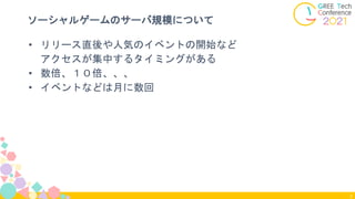 7
ソーシャルゲームのサーバ規模について
• リリース直後や人気のイベントの開始など
アクセスが集中するタイミングがある
• 数倍、１０倍、、、
• イベントなどは月に数回
 