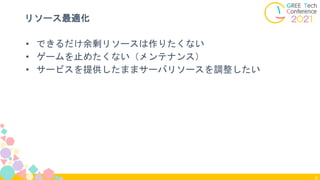 8
リソース最適化
• できるだけ余剰リソースは作りたくない
• ゲームを止めたくない（メンテナンス）
• サービスを提供したままサーバリソースを調整したい
 