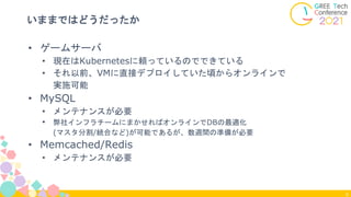 9
いままではどうだったか
• ゲームサーバ
• 現在はKubernetesに頼っているのでできている
• それ以前、VMに直接デプロイしていた頃からオンラインで
実施可能
• MySQL
• メンテナンスが必要
• 弊社インフラチームにまかせればオンラインでDBの最適化
(マスタ分割/統合など)が可能であるが、数週間の準備が必要
• Memcached/Redis
• メンテナンスが必要
 