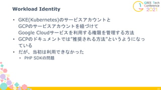 22
Workload Identity
• GKE(Kubernetes)のサービスアカウントと
GCPのサービスアカウントを紐づけて
Google Cloudサービスを利用する権限を管理する方法
• GCPのドキュメントでは”推奨される方法”というようになっ
ている
• だが、当初は利用できなかった
• PHP SDKの問題
 
