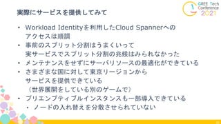 26
実際にサービスを提供してみて
• Workload Identityを利用したCloud Spannerへの
アクセスは順調
• 事前のスプリット分割はうまくいって
実サービスでスプリット分割の兆候はみられなかった
• メンテナンスをせずにサーバリソースの最適化ができている
• さまざまな国に対して東京リージョンから
サービスを提供できている
（世界展開をしている別のゲームで）
• プリエンプティブルインスタンスも一部導入できている
• ノードの入れ替えを分散させられていない
 