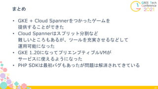 27
まとめ
• GKE + Cloud Spannerをつかったゲームを
提供することができた
• Cloud Spannerはスプリット分割など
難しいところもあるが、ツールを充実させるなどして
運用可能になった
• GKE 1.20になってプリエンプティブルVMが
サービスに使えるようになった
• PHP SDKは最初バグもあったが問題は解消されてきている
 