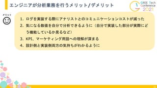 18
エンジニアが分析業務を行うメリット/デメリット
1. ログを実装する際にアナリストとのコミュニケーションコストが減った
2. 気になる数値を自分で分析できるように（自分で実装した部分が実際にど
う機能しているか見るなど）
3. KPI、マーケティング用語への理解が深まる
4. 設計側と実装側両方の気持ちがわかるように
メリット
 