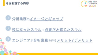 今回お話する内容
分析業務のイメージとギャップ
１
２
３
エンジニアが分析業務を行うメリット/デメリット
役に立ったスキル＋必要だと感じたスキル
 