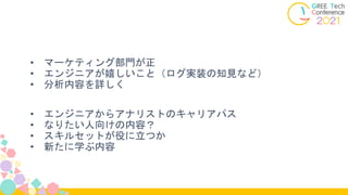 • マーケティング部門が正
• エンジニアが嬉しいこと（ログ実装の知見など）
• 分析内容を詳しく
• エンジニアからアナリストのキャリアパス
• なりたい人向けの内容？
• スキルセットが役に立つか
• 新たに学ぶ内容
 