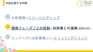 分析業務のイメージとギャップ
１
２
３
エンジニアが分析業務を行うメリット/デメリット
開発フェーズごとの役割と他部署との連携(実際の例)
今回お話する内容
 