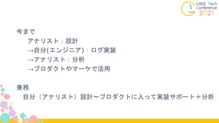今まで
アナリスト：設計
→自分(エンジニア)：ログ実装
→アナリスト：分析
→プロダクトやマーケで活用
兼務
自分（アナリスト）設計〜プロダクトに入って実装サポート＋分析
 