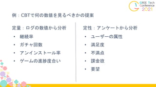 定量：ログの数値から分析
• 継続率
• ガチャ回数
• アンインストール率
• ゲームの進捗度合い
定性：アンケートから分析
• ユーザーの属性
• 満足度
• 不満点
• 課金欲
• 要望
例：CBTで何の数値を見るべきかの提案
 
