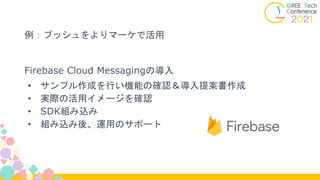 Firebase Cloud Messagingの導入
• サンプル作成を行い機能の確認＆導入提案書作成
• 実際の活用イメージを確認
• SDK組み込み
• 組み込み後、運用のサポート
例：プッシュをよりマーケで活用
 