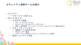 • メンバー
• マネージャー含む３人
• やってること
• プロダクト診断
• サーバーとクライアント
• ホワイトボックス＆ブラックボックス
• 静的、動的解析 (ソースコードレビュー＆バイナリー解析も含む)
• セキュリティコンサル
• 海賊版アプリの解析＆対策
• 不正ユーザー検知
• セキュリティ用のサンプルコードやモジュール提供
• 社内インシデント対応
セキュリティ診断チームの紹介
3
 