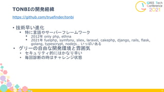 • 技術早い進化
• 特に言語やサーバーフレームワーク
• 2012年 only php, ethna
• 2021年 fuelphp, symfony, sliex, laravel, cakephp, django, rails, flask,
golang, typescrypt, nodejs… いっぱいある
• グリーの自由な開発環境と雰囲気
• セキュリティ的にはかなり辛い
• 毎回診断の時はチャレンジ状態
https://github.com/truefinder/tonbi
TONBIの開発経緯
4
 