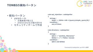• 検知パータン
• yaraルール
• 正規表現が使える
• and/or/anyなど組み合わせ
• セキュリティチームで作成
TONBIの検知パータン
8
rule sql_injection : codeigniter
{
strings :
$sql1 = /$this->db->(query|simple_query)¥(/
condition :
any of them
}
rule directory : codeigniter
{
strings :
$dir1 = "sanitize_filename("
$false = /.*:.*false/ nocase
condition :
$dir1 and $false
}
framework/codeigniter.yar中から抜粋
 