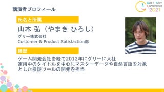 3
講演者プロフィール
氏名と所属
経歴
山木 弘（やまき ひろし）
グリー株式会社
Customer & Product Satisfaction部
ゲーム開発会社を経て2012年にグリーに入社
運用中のタイトルを中心にマスターデータや自然言...
