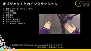 オブジェクトとのインタラクション
● 物をくっつける、ではなく「持つ」
● ペンを持つ
● ギフトを贈る
● 箱を運ぶ
● 缶を持つ
● みんなで乾杯する！
● 多様な手の大きさ
● アニメーション動的生成
★本映像はGREE VR Studio Laboratoryによるプロトタイプです。
最終製品とは関係がありません。
 