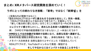 まとめ: XRメタバース研究開発を深めていく！
ラボにとっての終わりなき挑戦：「新奇」ではなく「新輝✨」を
・(突飛なPoC開発ではなく)
「現在のREALITYのユーザに愛されそうなUXを優先して」開発→発信。
・「REALITYのお客さんであればどう使うか？」を優先しつつ、
「新しく魅力的に感じるUX」はそこそこに相反する→PoC作るの大事
コレジャナイ感を明らかにし、求められる未来への選択肢を作る胆力。
例：『HMDで平板の配信視聴ではつまらない…』→本当にそうか？
・HMDならではの体験が合理的で自然になり、自然な交流へ貢献する。
身体所有感/運動主体感を高める「鏡」、多様な物体を「使う」など…
・メタバースの未来を 自然な道のりとサイエンス で言語化していく
REALITYブログ、YouTubeチャンネルで発信・解説する
そしてやるからにはインパクトのあることをやる！
Sense of Ownership, Sense of Agency
 