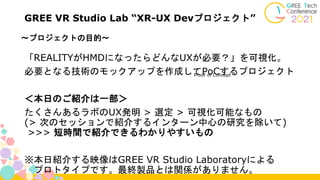 ～プロジェクトの目的～
GREE VR Studio Lab “XR-UX Devプロジェクト”
「REALITYがHMDになったらどんなUXが必要？」を可視化。
必要となる技術のモックアップを作成してPoCするプロジェクト
＜本日のご紹介は一部＞
たくさんあるラボのUX発明 > 選定 > 可視化可能なもの
(> 次のセッションで紹介するインターン中心の研究を除いて)
>>> 短時間で紹介できるわかりやすいもの
※本日紹介する映像はGREE VR Studio Laboratoryによる
プロトタイプです。最終製品とは関係がありません。
Proof of Concept
 