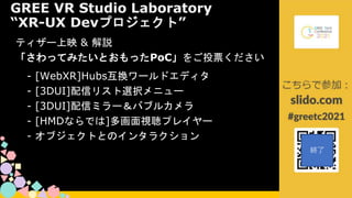 ティザー上映 & 解説
「さわってみたいとおもったPoC」をご投票ください
GREE VR Studio Laboratory
“XR-UX Devプロジェクト”
- [WebXR]Hubs互換ワールドエディタ
- [3DUI]配信リスト選択メニュー
- [3DUI]配信ミラー＆バブルカメラ
- [HMDならでは]多画面視聴プレイヤー
- オブジェクトとのインタラクション
※本日紹介する映像はGREE VR Studio Laboratoryによる
プロトタイプです。最終製品とは関係がありません。
 