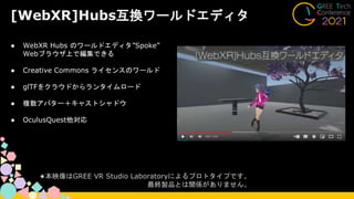 [WebXR]Hubs互換ワールドエディタ
● WebXR Hubs のワールドエディタ”Spoke”
Webブラウザ上で編集できる
● Creative Commons ライセンスのワールド
● glTFをクラウドからランタイムロード
● 複数アバター＋キャストシャドウ
● OculusQuest他対応
★本映像はGREE VR Studio Laboratoryによるプロトタイプです。
最終製品とは関係がありません。
 