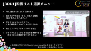 [3DUI]配信リスト選択メニュー
● HMD視聴側のUIとして自然なもの
● 現在のスマホ版の「タブ」にあたる機能
{おすすめ,コラボ,新人...}
● 視線を大きく動かさなくても
大量の視聴者のプレゼンスを感じられる
● 配信リストのランタイムロードを想定
● アナログスティックと手の両方を体験できる
（手触りを比較確認するPoCでもある）
★本映像はGREE VR Studio Laboratoryによるプロトタイプです。
最終製品とは関係がありません。
 
