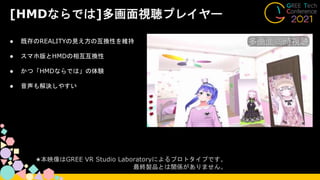 [HMDならでは]多画面視聴プレイヤー
● 既存のREALITYの見え方の互換性を維持
● スマホ版とHMDの相互互換性
● かつ「HMDならでは」の体験
● 音声も解決しやすい
★本映像はGREE VR Studio Laboratoryによるプロトタイプです。
最終製品とは関係がありません。
 