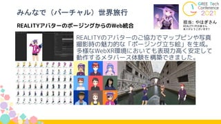 REALITYアバターのポージングからのWeb統合
みんなで（バーチャル）世界旅行
REALITYのアバターのご協力でマップピンや写真
撮影時の魅力的な「ポージング立ち絵」を生成。
多様なWebXR環境においても表現力高く安定して
動作するメタバース体験を構築できました。
担当: やはぎさん
REALITY PFの皆さん
ありがとうございます!!
 
