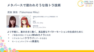 メタバースで使われそうな指トラ技術
より手軽に、意のままに動く、高品質なアバターモーションの生成のために
• ご家庭の何処にでもあるWebカメラを利用
• リアルタイムでクラウドにデータを送る
• モーションキャプチャの高速化
和歌山大学大学院システム工学研究科１年
生
技術
Swift, JS, Unity
研究内容
モーションキャプチャ
武政 実玖（Takemasa Miku）
 