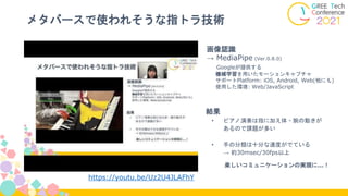 メタバースで使われそうな指トラ技術
画像認識
→ MediaPipe (Ver.0.8.0)
Googleが提供する
機械学習を用いたモーションキャプチャ
サポートPlatform: iOS, Android, Web(他にも)
使用した環境: Web/JavaScript
結果
• ピアノ演奏は指に加え体・腕の動きが
あるので課題が多い
• 手の分類は十分な速度がでている
→ 約30msec/30fps以上
楽しいコミュニケーションの実現に…！
https://youtu.be/Uz2U4JLAFhY
 