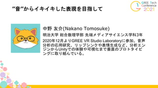 ”音”からイキイキした表現を目指して
中野 友介(Nakano Tomosuke)
明治大学 総合数理学部 先端メディアサイエンス学科3年
2020年12月よりGREE VR Studio Laboratoryに参加。音声
分析の応用研究、リップシンクや表情生成など、分析エン
ジンからUnityでの体験や可視化まで垂直のプロトタイピ
ングに取り組んでいる。
 