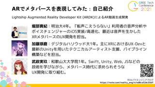 ARでメタバースを表現してみた：自己紹介
堀部貴紀：明治大4年。『転声こえうらない』利用者の音声分析や
ボイスチェンジャーのiOS実装/高速化、最近は音声を生かした
XRメタバースのUX開発を担当。
加藤琢磨：デジタルハリウッド大1年。主にXRにおけるUX-Devと
最新のUnityを用いたテクニカルアーティスト支援、パイプライン
構築などを担当。
武政実玖：和歌山大大学院1年。Swift, Unity, Web, JSなどの
技術を学びながら、メタバース時代に求められそうな
UX開発に取り組む。
REALITYエンジニアブログ
https://note.com/reality_eng/n/nd8ca52dc55d1
Lightship Augmented Reality Developer Kit (ARDK)によるAR動画生成開発
 