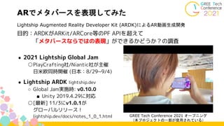 目的：ARDKがARKit/ARCore等のPF APIを超えて
「メタバースならではの表現」ができるかどうか？の調査
● 2021 Lightship Global Jam
○PlayCrafting社/Niantic社が主催
日米欧同時開催 (日本：8/29~9/4)
● Lightship ARDK lightship.dev
○ Global Jam実施時: v0.10.0
■ Unity 2019.4.29に対応
○[最新] 11/3にv1.0.1が
グローバルリリース！
lightship.dev/docs/notes_1_0_1.html
ARでメタバースを表現してみた
Lightship Augmented Reality Developer Kit (ARDK)によるAR動画生成開発
GREE Tech Conference 2021 オープニング
（本プロジェクトの一部が使用されている）
 