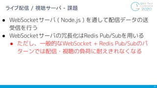 11
ライブ配信 / 視聴サーバ - 課題
● WebSocketサーバ ( Node.js ) を通して配信データの送
受信を行う
● WebSocketサーバの冗長化はRedis Pub/Subを用いる
● ただし、一般的なWebSocke...