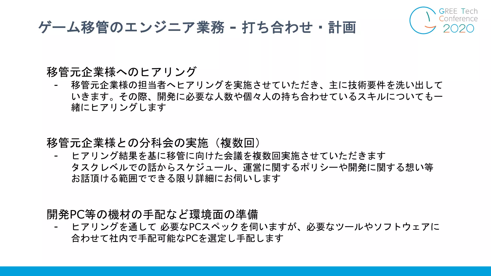 ゲーム移管のエンジニア業務 - 打ち合わせ・計画
移管元企業様へのヒアリング
- 移管元企業様の担当者へヒアリングを実施させていただき、主に技術要件を洗い出して
いきます。その際、開発に必要な人数や個々人の持ち合わせているスキルについても一
緒にヒアリングします
移管元企業様との分科会の実施（複数回）
- ヒアリング結果を基に移管に向けた会議を複数回実施させていただきます
タスクレベルでの話からスケジュール、運営に関するポリシーや開発に関する想い等
お話頂ける範囲でできる限り詳細にお伺いします
開発PC等の機材の手配など環境面の準備
- ヒアリングを通して 必要なPCスペックを伺いますが、必要なツールやソフトウェアに
合わせて社内で手配可能なPCを選定し手配します
 