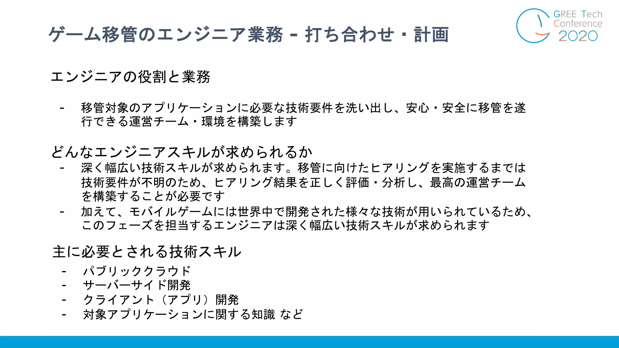 ゲーム移管のエンジニア業務 - 打ち合わせ・計画
主に必要とされる技術スキル
- パブリッククラウド
- サーバーサイド開発
- クライアント（アプリ）開発
- 対象アプリケーションに関する知識 など
エンジニアの役割と業務
- 移管対象のアプリケーションに必要な技術要件を洗い出し、安心・安全に移管を遂
行できる運営チーム・環境を構築します
どんなエンジニアスキルが求められるか
- 深く幅広い技術スキルが求められます。移管に向けたヒアリングを実施するまでは
技術要件が不明のため、ヒアリング結果を正しく評価・分析し、最高の運営チーム
を構築することが必要です
- 加えて、モバイルゲームには世界中で開発された様々な技術が用いられているため、
このフェーズを担当するエンジニアは深く幅広い技術スキルが求められます
 