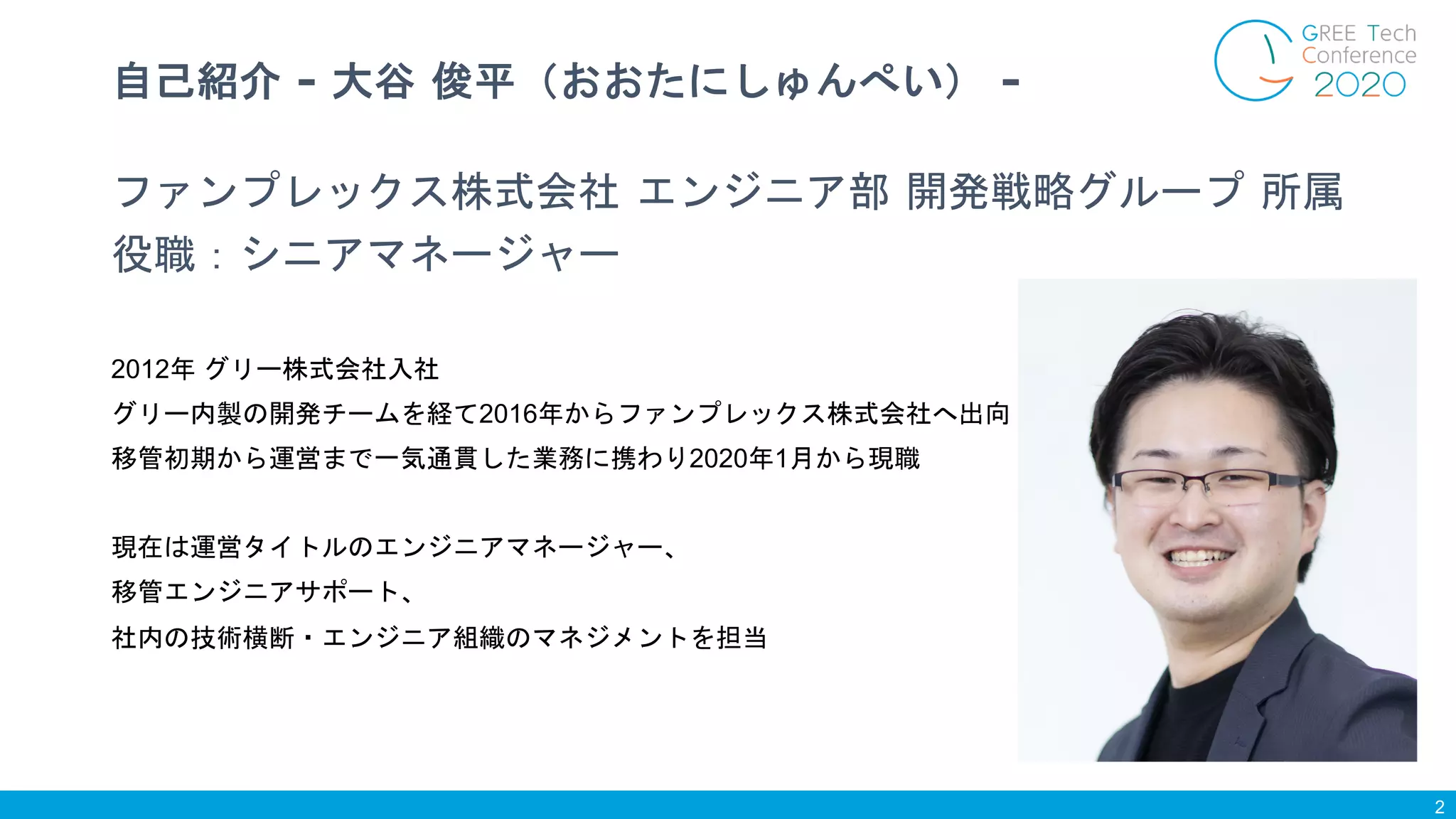 ファンプレックス株式会社 エンジニア部 開発戦略グループ 所属
役職：シニアマネージャー
2012年 グリー株式会社入社
グリー内製の開発チームを経て2016年からファンプレックス株式会社へ出向
移管初期から運営まで一気通貫した業務に携わり2020年1月から現職
現在は運営タイトルのエンジニアマネージャー、
移管エンジニアサポート、
社内の技術横断・エンジニア組織のマネジメントを担当
自己紹介 - 大谷 俊平（おおたにしゅんぺい） -
2
 