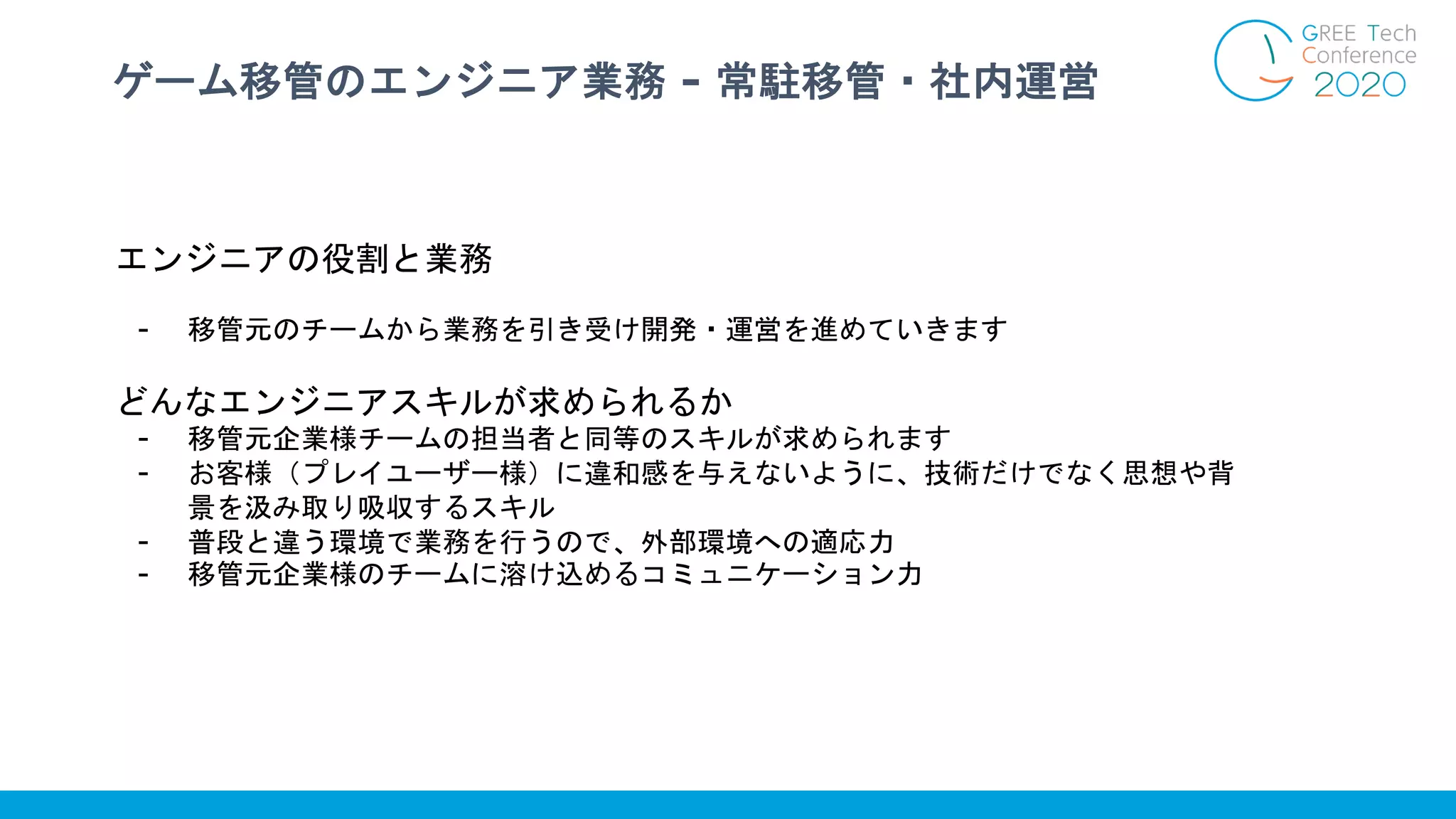 ゲーム移管のエンジニア業務 - 常駐移管・社内運営
エンジニアの役割と業務
- 移管元のチームから業務を引き受け開発・運営を進めていきます
どんなエンジニアスキルが求められるか
- 移管元企業様チームの担当者と同等のスキルが求められます
- お客様（プレイユーザー様）に違和感を与えないように、技術だけでなく思想や背
景を汲み取り吸収するスキル
- 普段と違う環境で業務を行うので、外部環境への適応力
- 移管元企業様のチームに溶け込めるコミュニケーション力
 