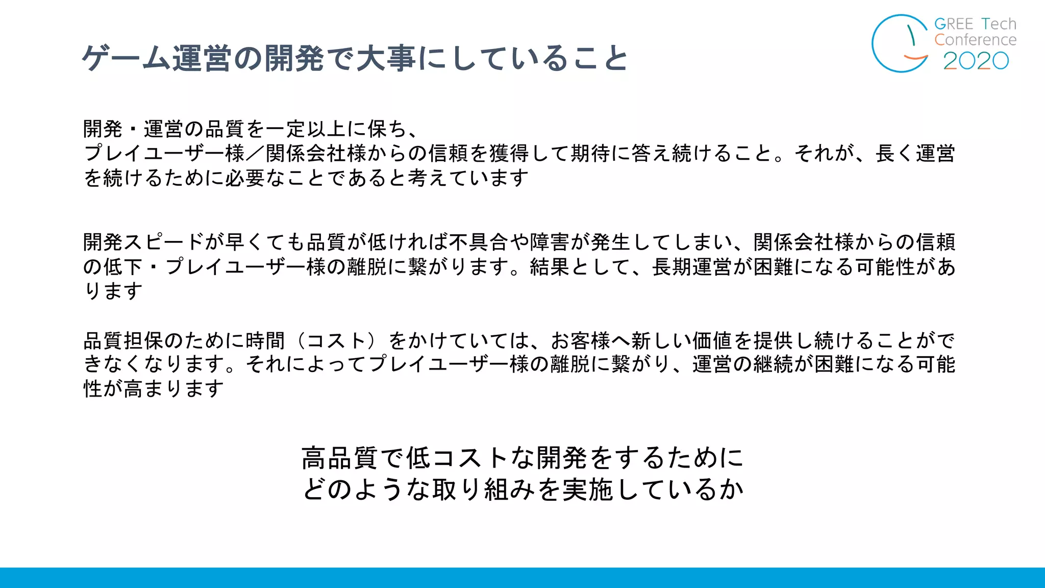 ゲーム運営の開発で大事にしていること
開発・運営の品質を一定以上に保ち、
プレイユーザー様／関係会社様からの信頼を獲得して期待に答え続けること。それが、長く運営
を続けるために必要なことであると考えています
開発スピードが早くても品質が低ければ不具合や障害が発生してしまい、関係会社様からの信頼
の低下・プレイユーザー様の離脱に繋がります。結果として、長期運営が困難になる可能性があ
ります
品質担保のために時間（コスト）をかけていては、お客様へ新しい価値を提供し続けることがで
きなくなります。それによってプレイユーザー様の離脱に繋がり、運営の継続が困難になる可能
性が高まります
高品質で低コストな開発をするために
どのような取り組みを実施しているか
 