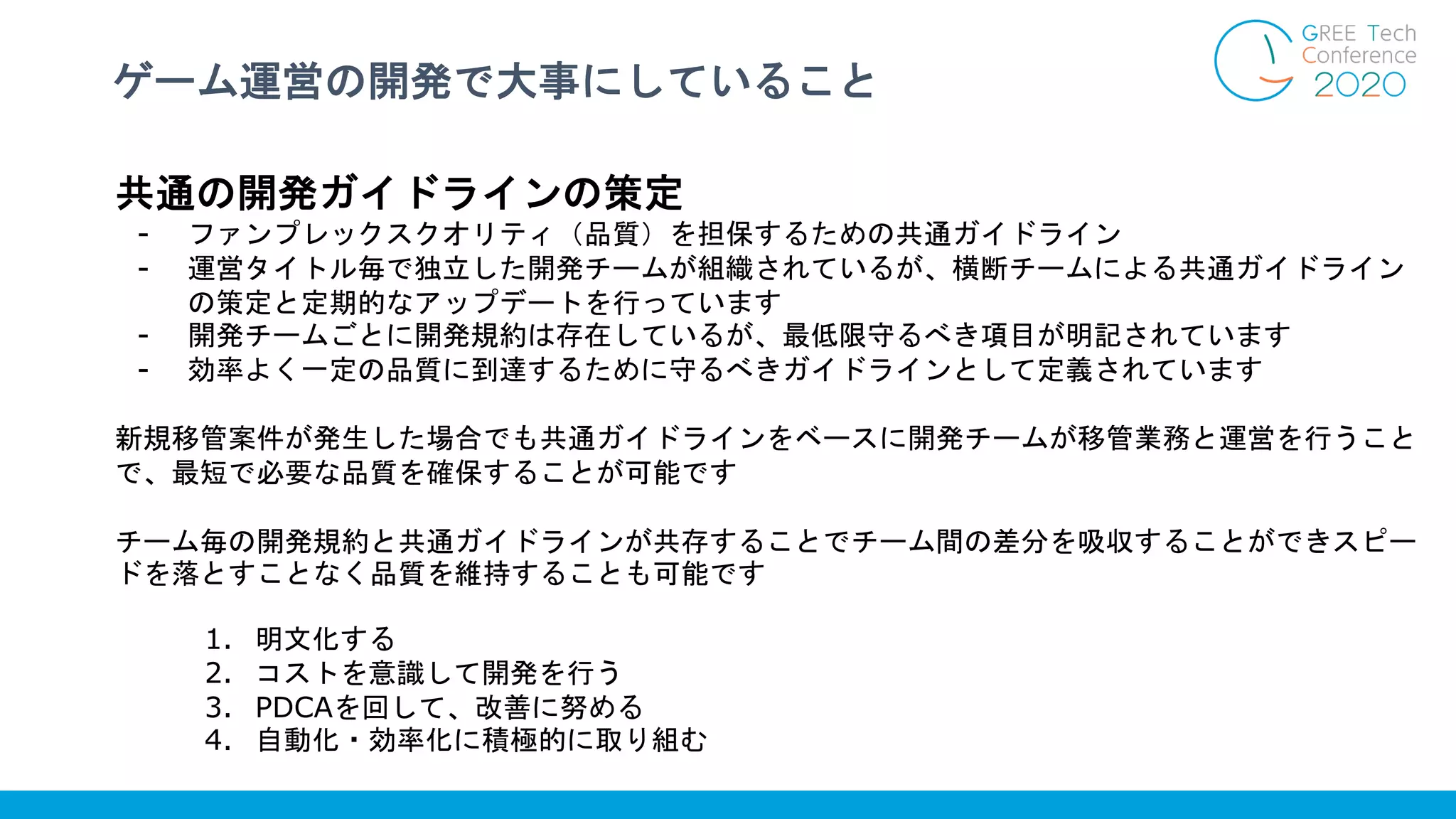 ゲーム運営の開発で大事にしていること
共通の開発ガイドラインの策定
- ファンプレックスクオリティ（品質）を担保するための共通ガイドライン
- 運営タイトル毎で独立した開発チームが組織されているが、横断チームによる共通ガイドライン
の策定と定期的なアップデートを行っています
- 開発チームごとに開発規約は存在しているが、最低限守るべき項目が明記されています
- 効率よく一定の品質に到達するために守るべきガイドラインとして定義されています
新規移管案件が発生した場合でも共通ガイドラインをベースに開発チームが移管業務と運営を行うこと
で、最短で必要な品質を確保することが可能です
チーム毎の開発規約と共通ガイドラインが共存することでチーム間の差分を吸収することができスピー
ドを落とすことなく品質を維持することも可能です
1. 明文化する
2. コストを意識して開発を行う
3. PDCAを回して、改善に努める
4. 自動化・効率化に積極的に取り組む
 