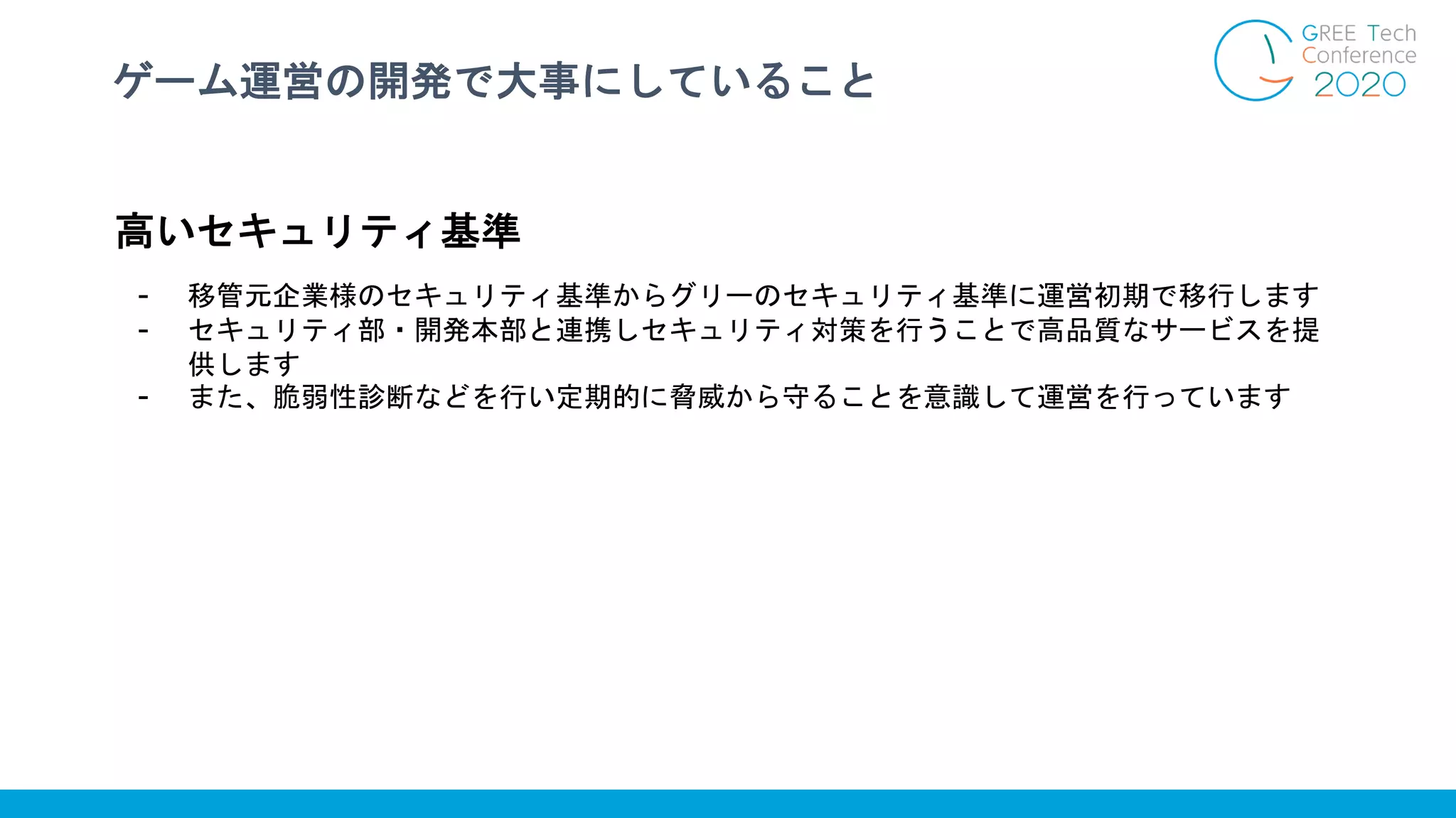 ゲーム運営の開発で大事にしていること
高いセキュリティ基準
- 移管元企業様のセキュリティ基準からグリーのセキュリティ基準に運営初期で移行します
- セキュリティ部・開発本部と連携しセキュリティ対策を行うことで高品質なサービスを提
供します
- また、脆弱性診断などを行い定期的に脅威から守ることを意識して運営を行っています
 