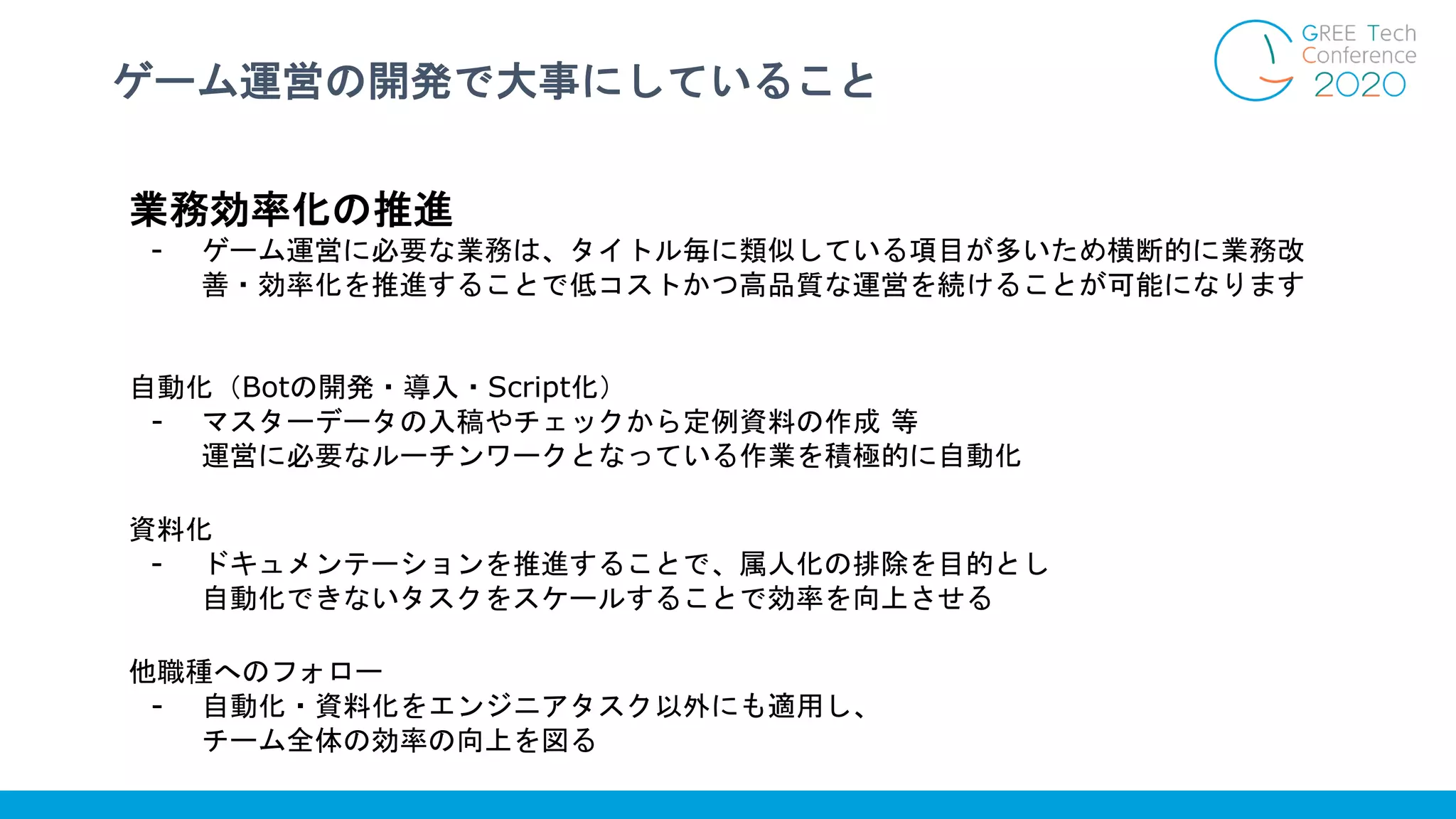 ゲーム運営の開発で大事にしていること
業務効率化の推進
- ゲーム運営に必要な業務は、タイトル毎に類似している項目が多いため横断的に業務改
善・効率化を推進することで低コストかつ高品質な運営を続けることが可能になります
自動化（Botの開発・導入・Script化）
- マスターデータの入稿やチェックから定例資料の作成 等
運営に必要なルーチンワークとなっている作業を積極的に自動化
資料化
- ドキュメンテーションを推進することで、属人化の排除を目的とし
自動化できないタスクをスケールすることで効率を向上させる
他職種へのフォロー
- 自動化・資料化をエンジニアタスク以外にも適用し、
チーム全体の効率の向上を図る
 