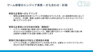 ゲーム移管のエンジニア業務 - 打ち合わせ・計画
移管元企業様へのヒアリング
- 移管元企業様の担当者へヒアリングを実施させていただき、主に技術要件を洗い出して
いきます。その際、開発に必要な人数や個々人の持ち合わせているスキルについても一
緒にヒアリングします
移管元企業様との分科会の実施（複数回）
- ヒアリング結果を基に移管に向けた会議を複数回実施させていただきます
タスクレベルでの話からスケジュール、運営に関するポリシーや開発に関する想い等
お話頂ける範囲でできる限り詳細にお伺いします
開発PC等の機材の手配など環境面の準備
- ヒアリングを通して 必要なPCスペックを伺いますが、必要なツールやソフトウェアに
合わせて社内で手配可能なPCを選定し手配します
 